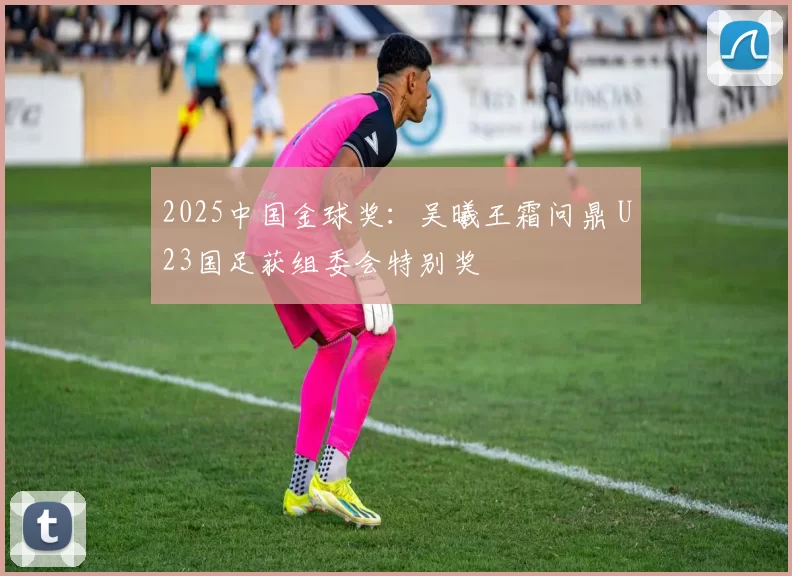 2025中国金球奖：吴曦王霜问鼎 U23国足获组委会特别奖