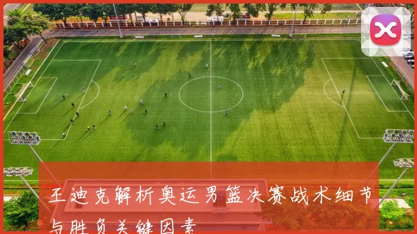 王迪克解析奥运男篮决赛战术细节与胜负关键因素