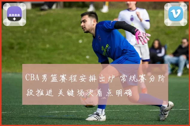 CBA男篮赛程安排出炉 常规赛分阶段推进 关键场次看点明确
