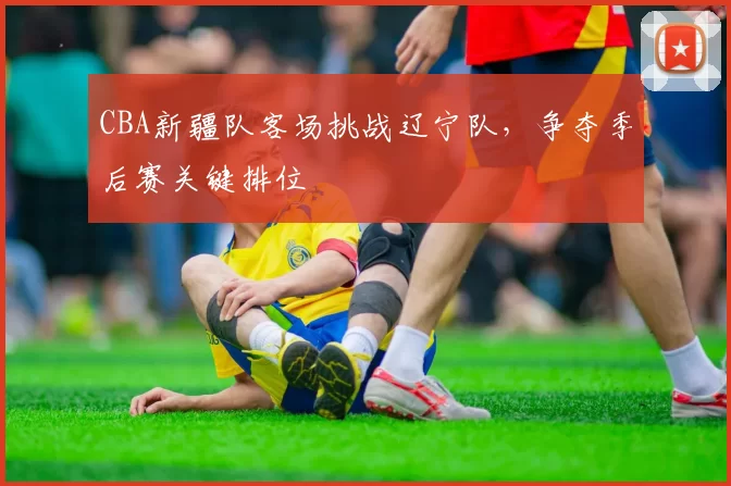 CBA新疆队客场挑战辽宁队，争夺季后赛关键排位