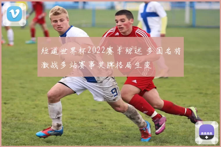 短道世界杯2022赛季综述 多国名将激战多站赛事奖牌格局生变