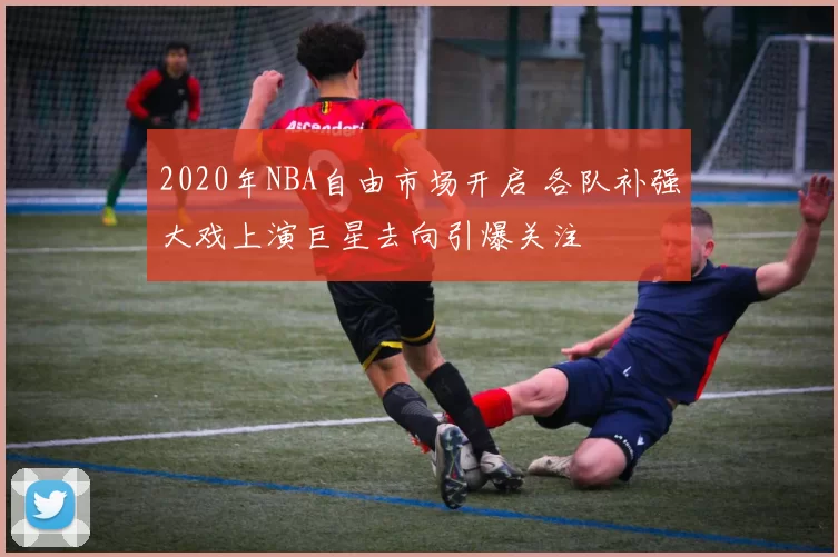 2020年NBA自由市场开启 各队补强大戏上演巨星去向引爆关注
