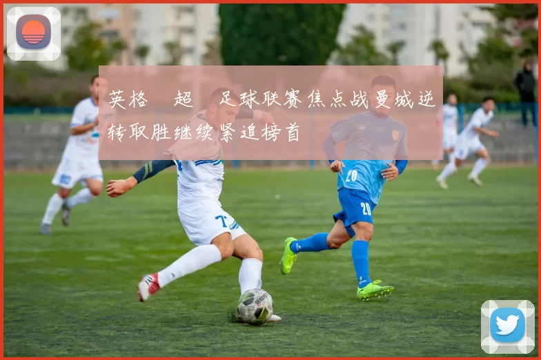 英格蘭超級足球联赛焦点战曼城逆转取胜继续紧追榜首