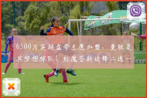6500万英超盘带王愿加盟，曼联是其梦想球队！红魔签新边锋二选一_埃弗顿_恩迪亚耶_欧冠