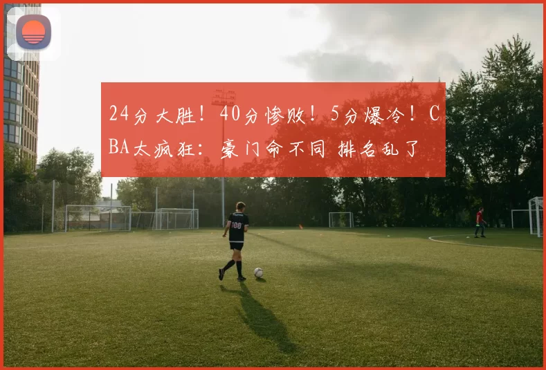 24分大胜！40分惨败！5分爆冷！CBA太疯狂：豪门命不同 排名乱了
