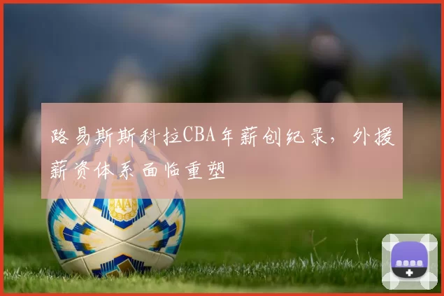 路易斯斯科拉CBA年薪创纪录，外援薪资体系面临重塑