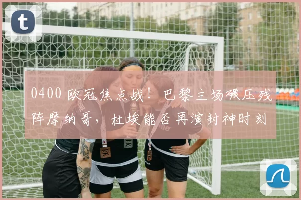 0400 欧冠焦点战！巴黎主场碾压残阵摩纳哥，杜埃能否再演封神时刻？_核心_中场_圣日耳曼