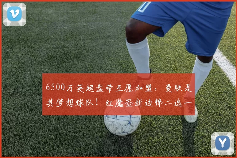 6500万英超盘带王愿加盟，曼联是其梦想球队！红魔签新边锋二选一_埃弗顿_恩迪亚耶_欧冠
