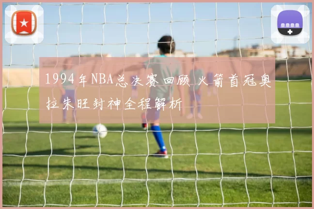 1994年NBA总决赛回顾 火箭首冠奥拉朱旺封神全程解析