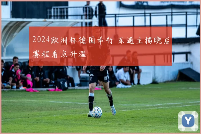2024欧洲杯德国举行 东道主揭晓后赛程看点升温