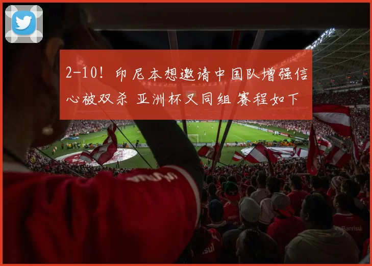 2-10！印尼本想邀请中国队增强信心被双杀 亚洲杯又同组 赛程如下