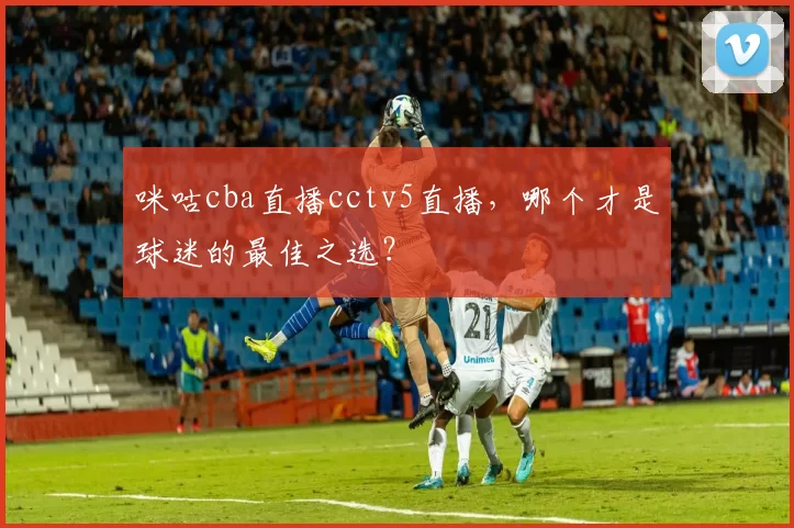 咪咕cba直播cctv5直播，哪个才是球迷的最佳之选？