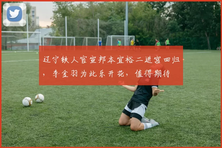 辽宁铁人官宣邦本宜裕二进宫回归，李金羽为此乐开花，值得期待