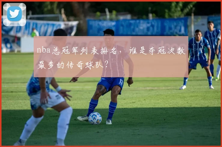 nba总冠军列表排名，谁是夺冠次数最多的传奇球队？