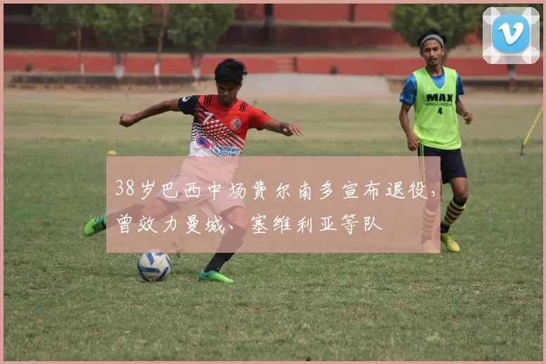 38岁巴西中场费尔南多宣布退役,曾效力曼城、塞维利亚等队