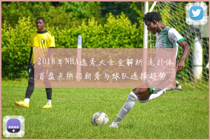 2018年NBA选秀大会全解析 虎扑体育盘点热门新秀与球队选择趋势