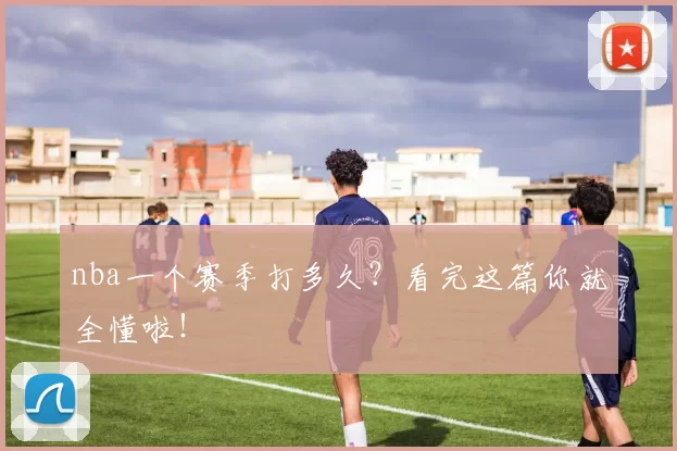 nba一个赛季打多久？看完这篇你就全懂啦！