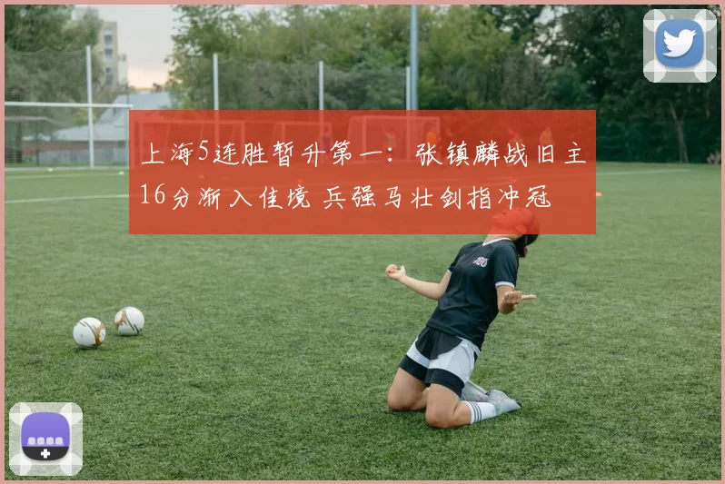 上海5连胜暂升第一：张镇麟战旧主16分渐入佳境 兵强马壮剑指冲冠