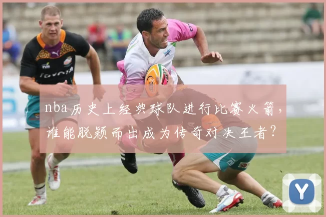 nba历史上经典球队进行比赛火箭，谁能脱颖而出成为传奇对决王者？