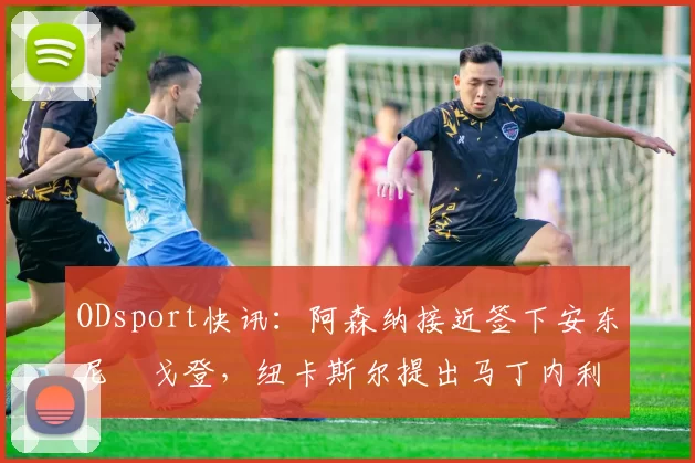 ODsport快讯：阿森纳接近签下安东尼・戈登，纽卡斯尔提出马丁内利交换条件_交易_球员_谈判