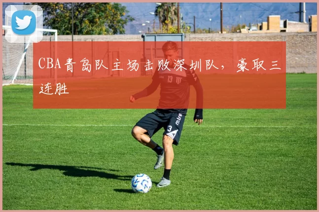 CBA青岛队主场击败深圳队，豪取三连胜