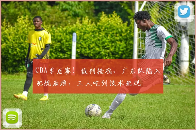 CBA季后赛！裁判抢戏，广东队陷入犯规麻烦，三人吃到技术犯规