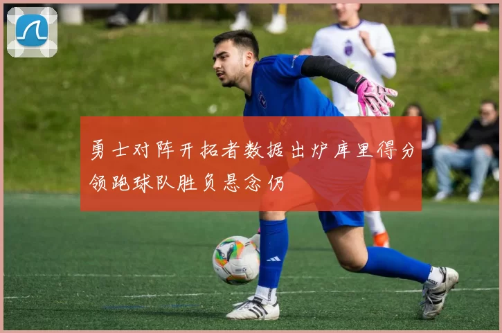 勇士对阵开拓者数据出炉库里得分领跑球队胜负悬念仍