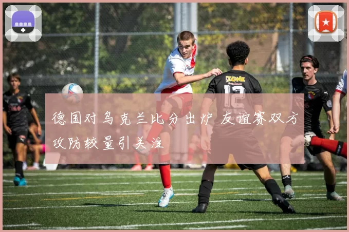 德国对乌克兰比分出炉 友谊赛双方攻防较量引关注