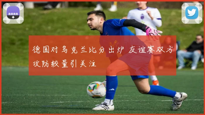 德国对乌克兰比分出炉 友谊赛双方攻防较量引关注
