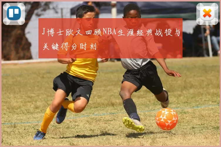 J博士欧文回顾NBA生涯经典战役与关键得分时刻