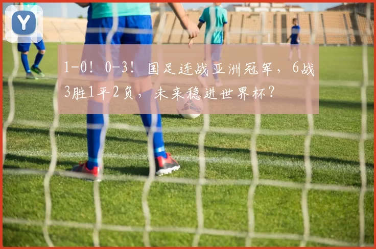 1-0！0-3！国足连战亚洲冠军，6战3胜1平2负，未来稳进世界杯？