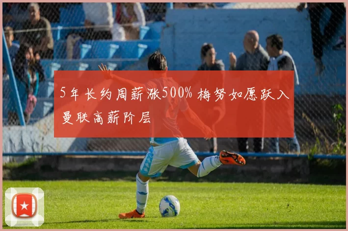 5年长约周薪涨500% 梅努如愿跃入曼联高薪阶层