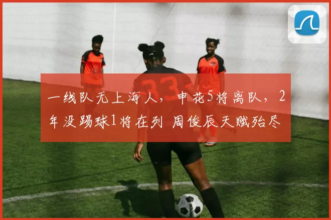 一线队无上海人，申花5将离队，2年没踢球1将在列 周俊辰天赋殆尽