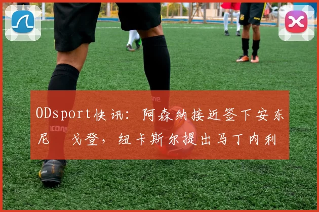 ODsport快讯：阿森纳接近签下安东尼・戈登，纽卡斯尔提出马丁内利交换条件_交易_球员_谈判