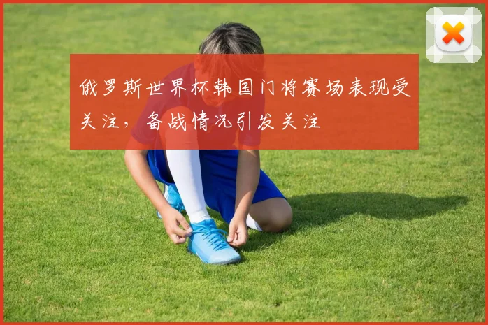 俄罗斯世界杯韩国门将赛场表现受关注,备战情况引发关注
