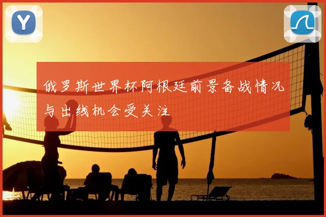 俄罗斯世界杯阿根廷前景备战情况与出线机会受关注