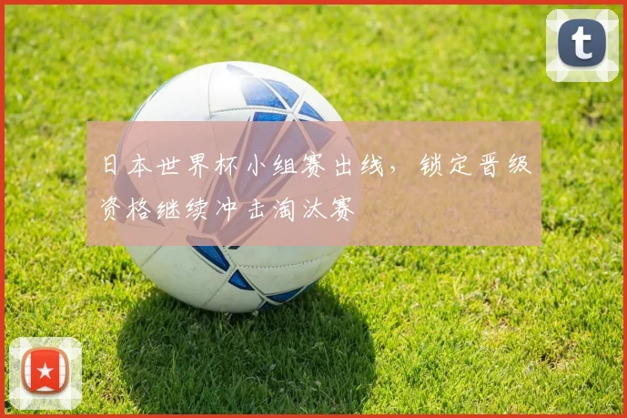 日本世界杯小组赛出线,锁定晋级资格继续冲击淘汰赛