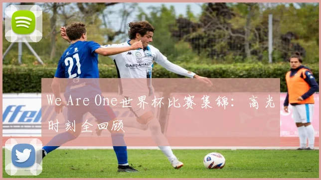 We Are One世界杯比赛集锦:高光时刻全回顾