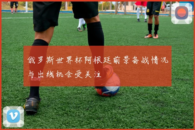 俄罗斯世界杯阿根廷前景备战情况与出线机会受关注