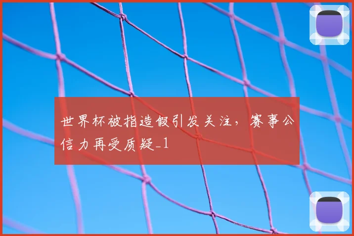 世界杯被指造假引发关注,赛事公信力再受质疑_1